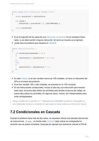 public double darPrecioPapeleria( boolean conIVA )
{
double precioFinal = valorUnitario;
if( conIVA )
precioFinal = precioFinal * ( 1+IVA_PAPELERIA );
return precioFinal;
}
Si en el segundo de los casos de una instrucción condicional no es necesario hacer
nada, no se debe escribir ninguna instrucción, tal como se muestra en el ejemplo.
¿Está claro el problema que resuelve el método?
public void ajustarPrecio( )
{
if( totalProductosVendidos < 100 )
{
valorUnitario = valorUnitario * 80 / 100;
}
else
{
valorUnitario = valorUnitario * 1.1;
}
}
En este método, si se han vendido menos de 100 unidades, se hace un descuento del
20% en el precio del producto.
Si se han vendido 100 o más unidades, se aumenta en un 10% el precio.
En las instrucciones condicionales, incluso si sólo hay una instrucción para resolver
cada caso, es buena idea utilizar los corchetes para facilitar la lectura del código, es
buena idea utilizar los corchetes. En algunos casos, incluso, son indispensables para
evitar ambigüedades.
Tenga cuidado de no escribir un ";" después de la condición, porque el computador lo
va a interpretar como si la solución al caso fuera no hacer nada (una instrucción vacía).
7.2 Condicionales en Cascada
Cuando el problema tiene más de dos casos, es necesario utilizar una cascada (secuencia)
de instrucciones if-else , en donde cada condición debe indicar sin ambigüedad la
situación que se quiere considerar. Suponga por ejemplo que queremos calcular el IVA de
Instrucciones Condicionales
201
 