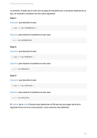 un producto. Puesto que el valor que se paga de impuestos por un producto depende de su
tipo, es necesario considerar los tres casos siguientes:
Caso 1
Expresión que describe el caso:
( tipo == Tipo.SUPERMERCADO )
Algoritmo para resolver el problema en ese caso:
return IVA_SUPERMERCADO;
Caso 2
Expresión que describe el caso:
( tipo == Tipo.DROGUERIA )
Algoritmo para resolver el problema en ese caso:
return IVA_DROGUERIA;
Caso 3
Expresión que describe el caso:
( tipo == Tipo.PAPELERIA )
Algoritmo para resolver el problema en ese caso:
return IVA_PAPELERIA;
El método de la clase Producto para determinar el IVA que hay que pagar sería de la
siguiente forma (no es la única solución, como veremos más adelante):
Instrucciones Condicionales
202
 