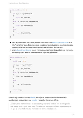 public double darIVA( )
{
if( tipo == Tipo.PAPELERIA )
{
return IVA_PAPELERIA;
}
else if( tipo == Tipo.SUPERMERCADO )
{
return IVA_SUPERMERCADO;
}
else
{
return IVA_DROGUERIA;
}
}
Para representar los tres casos posibles, utilizamos una instrucción condicional en el
"else" del primer caso. Esa manera de encadenar las instrucciones condicionales para
poder considerar cualquier número de casos se denomina "en cascada".
Una instrucción condicional puede ir en cualquier parte donde pueda ir una instrucción
del lenguaje Java. Esto lo retomaremos en capítulos posteriores.
public double darIVA( )
{
double resp = 0.0;
if( tipo == Tipo.PAPELERIA )
{
resp = IVA_PAPELERIA;
}
else if( tipo == Tipo.SUPERMERCADO )
{
resp = IVA_SUPERMERCADO;
}
else
{
resp = IVA_DROGUERIA;
}
return resp;
}
En esta segunda solución del método, en lugar de hacer un retorno en cada caso,
guardamos la respuesta en una variable y luego la retornamos al final.
Al usar varias instrucciones if en cascada hay que tener cuidado con la ambigüedad
que puede surgir con la parte else. Es mejor usar siempre corchetes para asegurarse
de que el computador lo va a interpretar de la manera adecuada.
Instrucciones Condicionales
203
 