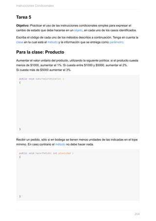 Tarea 5
Objetivo: Practicar el uso de las instrucciones condicionales simples para expresar el
cambio de estado que debe hacerse en un objeto, en cada uno de los casos identificados.
Escriba el código de cada uno de los métodos descritos a continuación. Tenga en cuenta la
clase en la cual está el método y la información que se entrega como parámetro.
Para la clase: Producto
Aumentar el valor unitario del producto, utilizando la siguiente política: si el producto cuesta
menos de $1000, aumentar el 1%. Si cuesta entre $1000 y $5000, aumentar el 2%.
Si cuesta más de $5000 aumentar el 3%.
public void subirValorUnitario( )
{
}
Recibir un pedido, sólo si en bodega se tienen menos unidades de las indicadas en el tope
mínimo. En caso contrario el método no debe hacer nada.
public void hacerPedido( int pCantidad )
{
}
Instrucciones Condicionales
204
 
