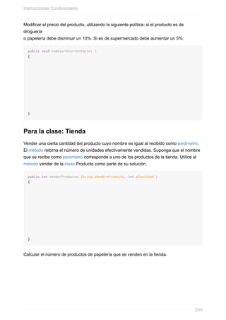 Modificar el precio del producto, utilizando la siguiente política: si el producto es de
droguería
o papelería debe disminuir un 10%. Si es de supermercado debe aumentar un 5%.
public void cambiarValorUnitario( )
{
}
Para la clase: Tienda
Vender una cierta cantidad del producto cuyo nombre es igual al recibido como parámetro.
El método retorna el número de unidades efectivamente vendidas. Suponga que el nombre
que se recibe como parámetro corresponde a uno de los productos de la tienda. Utilice el
método vender de la clase Producto como parte de su solución.
public int venderProducto( String pNombreProducto, int pCantidad )
{
}
Calcular el número de productos de papelería que se venden en la tienda.
Instrucciones Condicionales
205
 