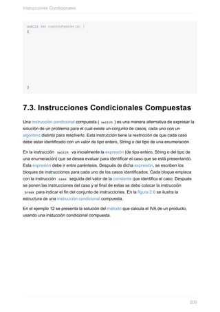 public int cuantosPapeleria( )
{
}
7.3. Instrucciones Condicionales Compuestas
Una instrucción condicional compuesta ( switch ) es una manera alternativa de expresar la
solución de un problema para el cual existe un conjunto de casos, cada uno con un
algoritmo distinto para resolverlo. Esta instrucción tiene la restricción de que cada caso
debe estar identificado con un valor de tipo entero, String o del tipo de una enumeración.
En la instrucción switch va inicialmente la expresión (de tipo entero, String o del tipo de
una enumeración) que se desea evaluar para identificar el caso que se está presentando.
Esta expresión debe ir entre paréntesis. Después de dicha expresión, se escriben los
bloques de instrucciones para cada uno de los casos identificados. Cada bloque empieza
con la instrucción case seguida del valor de la constante que identifica el caso. Después
se ponen las instrucciones del caso y al final de estas se debe colocar la instrucción
break para indicar el fin del conjunto de instrucciones. En la figura 2.6 se ilustra la
estructura de una instrucción condicional compuesta.
En el ejemplo 12 se presenta la solución del método que calcula el IVA de un producto,
usando una instucción condicional compuesta.
Instrucciones Condicionales
206
 
