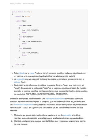 public double darIVA( )
{
double iva = 0.0;
switch( tipo )
{
case PAPELERIA:
{
iva = IVA_PAPELERIA;
break;
}
case SUPERMERCADO:
{
iva = IVA_SUPERMERCADO;
break;
}
case DROGUERIA:
{
iva = IVA_DROGUERIA;
break;
}
}
return iva;
}
Este método de la clase Producto tiene tres casos posibles, cada uno identificado con
un valor de una enumeración (candidato ideal para la instrucción switch).
La expresión que va a permitir distinguir los casos se construye simplemente con el
atributo "tipo".
Cada caso se introduce con la palabra reservada de Java "case" y se cierra con un
"break". Después de la instrucción "case" va el valor que identifica el caso. En nuestro
ejemplo, el valor se identifica con las constantes que representan los tres tipos posibles
de productos: PAPELERIA, SUPERMERCADO o DROGUERIA.
Dado que siempre es posible escribir una instrucción condicional compuesta como una
cascada de condicionales simples, la pregunta que nos debemos hacer es ¿cuándo usar
una instrucción condicional compuesta? La respuesta es que siempre que se pueda utilizar
la instrucción switch en lugar de una cascada de if es conveniente hacerlo, por dos
razones:
1. Eficiencia, ya que de este modo sólo se evalúa una vez la expresión aritmética,
mientras que en la cascada se evalúan una a una las condiciones, descartándolas.
2. Claridad en el programa, porque es más fácil de leer y mantener un programa escrito
de esta manera.
Instrucciones Condicionales
208
 