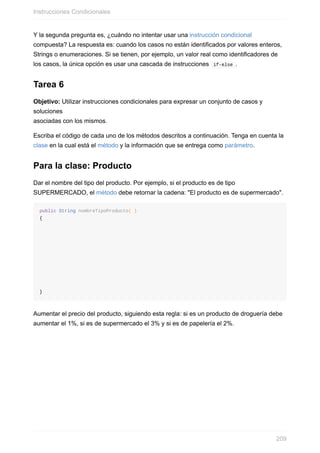 Y la segunda pregunta es, ¿cuándo no intentar usar una instrucción condicional
compuesta? La respuesta es: cuando los casos no están identificados por valores enteros,
Strings o enumeraciones. Si se tienen, por ejemplo, un valor real como identificadores de
los casos, la única opción es usar una cascada de instrucciones if-else .
Tarea 6
Objetivo: Utilizar instrucciones condicionales para expresar un conjunto de casos y
soluciones
asociadas con los mismos.
Escriba el código de cada uno de los métodos descritos a continuación. Tenga en cuenta la
clase en la cual está el método y la información que se entrega como parámetro.
Para la clase: Producto
Dar el nombre del tipo del producto. Por ejemplo, si el producto es de tipo
SUPERMERCADO, el método debe retornar la cadena: "El producto es de supermercado".
public String nombreTipoProducto( )
{
}
Aumentar el precio del producto, siguiendo esta regla: si es un producto de droguería debe
aumentar el 1%, si es de supermercado el 3% y si es de papelería el 2%.
Instrucciones Condicionales
209
 