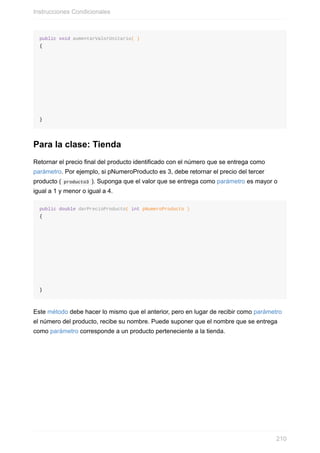 public void aumentarValorUnitario( )
{
}
Para la clase: Tienda
Retornar el precio final del producto identificado con el número que se entrega como
parámetro. Por ejemplo, si pNumeroProducto es 3, debe retornar el precio del tercer
producto ( producto3 ). Suponga que el valor que se entrega como parámetro es mayor o
igual a 1 y menor o igual a 4.
public double darPrecioProducto( int pNumeroProducto )
{
}
Este método debe hacer lo mismo que el anterior, pero en lugar de recibir como parámetro
el número del producto, recibe su nombre. Puede suponer que el nombre que se entrega
como parámetro corresponde a un producto perteneciente a la tienda.
Instrucciones Condicionales
210
 