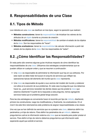 8. Responsabilidades de una Clase
8.1. Tipos de Método
Los métodos en una clase se clasifican en tres tipos, según la operación que realicen:
Métodos constructores: tienen la responsabilidad de inicializar los valores de los
atributos de un objeto durante su proceso de creación.
Métodos modificadores: tienen la responsabilidad de cambiar el estado de los objetos
de la clase. Son los responsables de "hacer".
Métodos analizadores: tienen la responsabilidad de calcular información a partir del
estado de los objetos de la clase. Son los responsables de "saber".
8.2. ¿Cómo Identificar las Responsabilidades?
En esta parte sólo veremos algunas guías intuitivas respecto de cómo identificar las
responsabilidades de una clase. Utilizamos dos estrategias complementarias que se
pueden utilizar en cualquier orden y que se resumen a continuación:
Una clase es responsable de administrar la información que hay en sus atributos. Por
esta razón se debe tratar de buscar el conjunto de servicios que reflejen las
operaciones típicas del elemento del mundo que la clase representa.
Una clase es responsable de ayudar a sus vecinos del modelo del mundo y colaborar
con ellos en la solución de sus problemas. En este caso la pregunta que nos debemos
hacer es, ¿qué servicios necesitan las demás clases que les preste la clase que
estamos diseñando? A partir de la respuesta a esta pregunta, iremos agregando
servicios hasta que el problema global tenga solución.
Para las dos estrategias es conveniente hacer el recorrido por tipo de método, diseñando
primero los constructores, luego los modificadores y, finalmente, los analizadores. En el
nivel 4 de este libro retomaremos este problema de asignar responsabilidades a las clases.
Una vez que se han definido los servicios que va a prestar una clase, debemos definir los
parámetros y el tipo de retorno. Para definir los parámetros de un método, debemos
preguntarnos cuál es la información externa a la clase que se necesita para poder prestar el
servicio. Para definir el tipo de retorno debemos preguntarnos qué información está
esperando aquél que solicitó el servicio.
Responsabilidades de una Clase
212
 