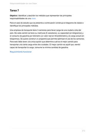Tarea 7
Objetivo: Identificar y describir los métodos que representan las principales
responsabilidades de una clase.
Para el caso de estudio que se presenta a continuación construya el diagrama de clases e
identifique los principales métodos.
Una empresa de transporte tiene 3 camiones para llevar carga de una ciudad a otra del
país. De cada camión se tiene su matrícula (6 caracteres), su capacidad (en kilogramos) y
el consumo de gasolina por kilómetro (un valor real en litros/kilómetro) y la carga actual (en
kilogramos). Se quiere construir un programa que permita optimizar el uso de los camiones.
Para esto debe tener una única opción que determina cuál es el mejor camión para
transportar una cierta carga entre dos ciudades. El mejor camión es aquél que, siendo
capaz de transportar la carga, consume la mínima cantidad de gasolina.
Requerimiento funcional
Responsabilidades de una Clase
213
 
