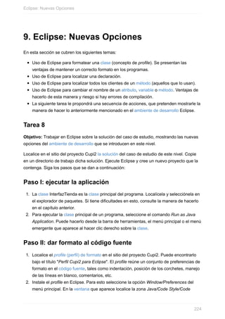 9. Eclipse: Nuevas Opciones
En esta sección se cubren los siguientes temas:
Uso de Eclipse para formatear una clase (concepto de profile). Se presentan las
ventajas de mantener un correcto formato en los programas.
Uso de Eclipse para localizar una declaración.
Uso de Eclipse para localizar todos los clientes de un método (aquellos que lo usan).
Uso de Eclipse para cambiar el nombre de un atributo, variable o método. Ventajas de
hacerlo de esta manera y riesgo si hay errores de compilación.
La siguiente tarea le propondrá una secuencia de acciones, que pretenden mostrarle la
manera de hacer lo anteriormente mencionado en el ambiente de desarrollo Eclipse.
Tarea 8
Objetivo: Trabajar en Eclipse sobre la solución del caso de estudio, mostrando las nuevas
opciones del ambiente de desarrollo que se introducen en este nivel.
Localice en el sitio del proyecto Cupi2 la solución del caso de estudio de este nivel. Copie
en un directorio de trabajo dicha solución. Ejecute Eclipse y cree un nuevo proyecto que la
contenga. Siga los pasos que se dan a continuación:
Paso I: ejecutar la aplicación
1. La clase InterfazTienda es la clase principal del programa. Localícela y selecciónela en
el explorador de paquetes. Si tiene dificultades en esto, consulte la manera de hacerlo
en el capítulo anterior.
2. Para ejecutar la clase principal de un programa, seleccione el comando Run as Java
Application. Puede hacerlo desde la barra de herramientas, el menú principal o el menú
emergente que aparece al hacer clic derecho sobre la clase.
Paso II: dar formato al código fuente
1. Localice el profile (perfil) de formato en el sitio del proyecto Cupi2. Puede encontrarlo
bajo el título "Perfil Cupi2 para Eclipse". El profile reúne un conjunto de preferencias de
formato en el código fuente, tales como indentación, posición de los corchetes, manejo
de las líneas en blanco, comentarios, etc.
2. Instale el profile en Eclipse. Para esto seleccione la opción Window/Preferences del
menú principal. En la ventana que aparece localice la zona Java/Code Style/Code
Eclipse: Nuevas Opciones
224
 