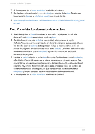 5. Si desea puede ver el video explicativo en el sitio del proyecto.
6. Repita el procedimiento anterior con el método constructor de la clase Tienda, para
llegar hasta la clase de la interfaz de usuario que crea la tienda.
7. https://sicuaplus.uniandes.edu.co/bbcswebdav/users/cupitaller/Videos/Jerarquia_llamad
os.mp4
Paso V: cambiar los elementos de una clase
1. Seleccione y abra la clase Producto en el explorador de paquetes. Localice la
declaración del atributo valorUnitario en dicha clase.
2. Cambie el nombre de este atributo a valorUnidad, seleccionando la opción
Refactor/Rename en el menú principal o en el menú emergente que aparece al hacer
clic derecho sobre el atributo. Esta operación realiza la modificación en todos los
puntos del programa en los cuales se utiliza dicho atributo. La ventaja de hacer de esta
manera los cambios es que el compilador ayuda a no cambiar por error otros
elementos del programa.
3. Localice el método abastecer en la clase Producto. Cambie el nombre del parámetro
pCantidad a pNumeroUnidades, de la misma manera que en el punto anterior. Esta
misma técnica sirve para cambiar los nombres de los métodos. Si en algún punto del
programa hay errores de compilación, es un poco arriesgado hacer los cambios de
nombre mencionados en esta parte, ya que dichos errores pueden confundir al
compilador y llevar a Eclipse a dejar de hacer algunos cambios necesarios.
4. Si desea puede ver el video explicativo en el sitio del proyecto.
Eclipse: Nuevas Opciones
226
 