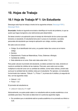 10. Hojas de Trabajo
10.1 Hoja de Trabajo Nº 1: Un Estudiante
Descargue esta hoja de trabajo a través de los siguientes enlaces: Descargar PDF |
Descargar Word.
Enunciado. Analice el siguiente enunciado e identique el mundo del problema, lo que se
quiere que haga el programa y las restricciones para desarrollarlo.
Se desea construir una aplicación para el manejo de información de los cursos que está
tomando un estudiante. El estudiante toma solo 4 cursos en el semestre. Los datos
personales del estudiante que maneja la aplicación son código, nombre y apellido.
De cada curso se conoce:
Código. Es el identificador del curso y no pueden haber dos cursos con el mismo
código.
Nombre.
Departamento. Puede ser Matemáticas, Física, Sistemas o Biología.
Cantidad de créditos.
Nota obtenida en el curso. Este valor debe estar entre 1.5 y 5.
Para poder calcular el promedio del estudiante, se deben ponderar las notas, teniendo en
cuenta la cantidad de créditos de las materias. Para esto, para cada curso se debe
multiplicar la nota del curso con su cantidad de créditos, sumar estos valores y dividir esta
suma por la cantidad total de créditos vistos por el estudiante. Por ejemplo, si el estudiante
ha terminado dos materias, “Cálculo 1” y “Física 1”, la primera de 4 créditos y la segunda de
tres, con las siguientes notas:
Cálculo 1: 4,5
Física 1: 3,5
El promedio del estudiante es:
( 4,5 x 4 + 3,5 x 3 ) / 7 = 4,07
Adicionalmente, se quiere poder saber si un estudiante está en prueba académica o si es
candidato para beca. Para esto se debe tener en cuenta las siguientes reglas.
Se considera que un estudiante está en prueba académica si su promedio es inferior a
3.25.
Hojas de trabajo
227
 
