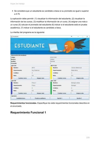 Se considera que un estudiante es candidato a beca si su promedio es igual o superior
a 4.75.
La aplicación debe permitir: (1) visualizar la información del estudiante, (2) visualizar la
información de los cursos, (3) modificar la información de un curso, (4) asignar una nota a
un curso (5) calcular el promedio del estudiante (6) indicar si el estudiante está en prueba
académica, (7) indicar si el estudiante es candidato a beca.
La interfaz del programa es la siguiente:
Requerimientos funcionales. Especique los siete requerimientos funcionales descritos en
el enunciado.
Requerimiento Funcional 1
Hojas de trabajo
228
 