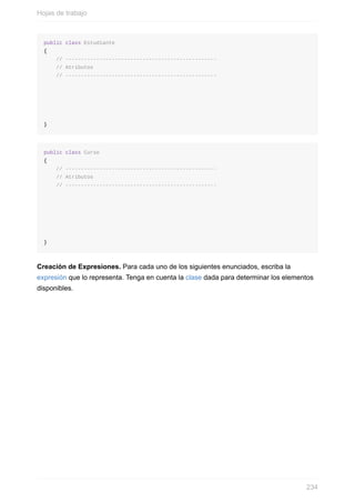 public class Estudiante
{
// -------------------------------------------------
// Atributos
// -------------------------------------------------
}
public class Curso
{
// -------------------------------------------------
// Atributos
// -------------------------------------------------
}
Creación de Expresiones. Para cada uno de los siguientes enunciados, escriba la
expresión que lo representa. Tenga en cuenta la clase dada para determinar los elementos
disponibles.
Hojas de trabajo
234
 