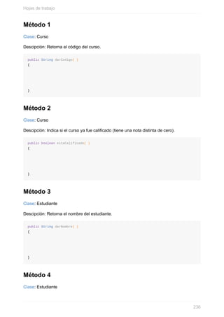 Método 1
Clase: Curso
Descipción: Retorna el código del curso.
public String darCodigo( )
{
}
Método 2
Clase: Curso
Descipción: Indica si el curso ya fue calicado (tiene una nota distinta de cero).
public boolean estaCalificado( )
{
}
Método 3
Clase: Estudiante
Descipción: Retorna el nombre del estudiante.
public String darNombre( )
{
}
Método 4
Clase: Estudiante
Hojas de trabajo
236
 
