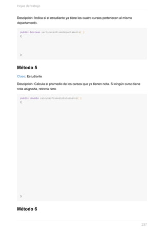 Descipción: Indica si el estudiante ya tiene los cuatro cursos pertenecen al mismo
departamento.
public boolean pertenecenMismoDepartamento( )
{
}
Método 5
Clase: Estudiante
Descipción: Calcula el promedio de los cursos que ya tienen nota. Si ningún curso tiene
nota asignada, retorna cero.
public double calcularPromedioEstudiante( )
{
}
Método 6
Hojas de trabajo
237
 