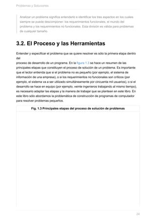 Analizar un problema significa entenderlo e identificar los tres aspectos en los cuales
siempre se puede descomponer: los requerimientos funcionales, el mundo del
problema y los requerimientos no funcionales. Esta división es válida para problemas
de cualquier tamaño.
3.2. El Proceso y las Herramientas
Entender y especificar el problema que se quiere resolver es sólo la primera etapa dentro
del
proceso de desarrollo de un programa. En la figura 1.3 se hace un resumen de las
principales etapas que constituyen el proceso de solución de un problema. Es importante
que el lector entienda que si el problema no es pequeño (por ejemplo, el sistema de
información de una empresa), o si los requerimientos no funcionales son críticos (por
ejemplo, el sistema va a ser utilizado simultáneamente por cincuenta mil usuarios), o si el
desarrollo se hace en equipo (por ejemplo, veinte ingenieros trabajando al mismo tiempo),
es necesario adaptar las etapas y la manera de trabajar que se plantean en este libro. En
este libro sólo abordamos la problemática de construcción de programas de computador
para resolver problemas pequeños.
Fig. 1.3 Principales etapas del proceso de solución de problemas
Problemas y Soluciones
24
 