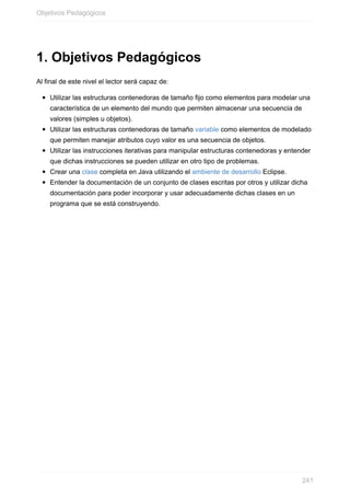 1. Objetivos Pedagógicos
Al final de este nivel el lector será capaz de:
Utilizar las estructuras contenedoras de tamaño fijo como elementos para modelar una
característica de un elemento del mundo que permiten almacenar una secuencia de
valores (simples u objetos).
Utilizar las estructuras contenedoras de tamaño variable como elementos de modelado
que permiten manejar atributos cuyo valor es una secuencia de objetos.
Utilizar las instrucciones iterativas para manipular estructuras contenedoras y entender
que dichas instrucciones se pueden utilizar en otro tipo de problemas.
Crear una clase completa en Java utilizando el ambiente de desarrollo Eclipse.
Entender la documentación de un conjunto de clases escritas por otros y utilizar dicha
documentación para poder incorporar y usar adecuadamente dichas clases en un
programa que se está construyendo.
Objetivos Pedagógicos
241
 