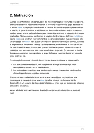 2. Motivación
Cuando nos enfrentamos a la construcción del modelo conceptual del mundo del problema,
en muchas ocasiones nos encontramos con el concepto de colección o grupo de cosas de
la misma clase. Por ejemplo, si retomamos el caso de estudio del empleado presentado en
el nivel 1 y lo generalizamos a la administración de todos los empleados de la universidad,
es claro que en alguna parte del diagrama de clases debe aparecer el concepto de grupo de
empleados. Además, cuando planteemos la solución, tendremos que definir un método en
alguna clase para añadir un nuevo elemento a ese grupo (ingresó un nuevo empleado a la
universidad) o un método para buscar un empleado de la universidad (por ejemplo, quién es
el empleado que tiene mayor salario). De manera similar, si retomamos el caso de estudio
del nivel 2 sobre la tienda, lo natural es que una tienda manipule un número arbitrario de
productos, y no sólo cuatro de ellos como se definió en el ejemplo. En ese caso, la tienda
debe poder agregar un nuevo producto al grupo de los que ya vende, buscar un producto
en su catálogo, etc.
En este capítulo vamos a introducir dos conceptos fundamentales de la programación:
1. Las estructuras contenedoras, que nos permiten manejar atributos cuyo valor
corresponde a una secuencia de elementos.
2. Las instrucciones repetitivas, que son instrucciones que nos permiten manipular los
elementos contenidos en dichas secuencias.
Además, en este nivel estudiaremos la manera de crear objetos y agregarlos a una
contenedora, la manera de crear una clase completa en Java y la forma de leer la
descripción de un conjunto de clases desarrolladas por otros, para ser capaces de utilizarlas
en nuestros programas.
Vamos a trabajar sobre varios casos de estudio que iremos introduciendo a lo largo del
nivel.
Motivación
242
 