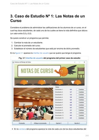 3. Caso de Estudio Nº 1: Las Notas de un
Curso
Considere el problema de administrar las calificaciones de los alumnos de un curso, en el
cual hay doce estudiantes, de cada uno de los cuales se tiene la nota definitiva que obtuvo
(un valor entre 0,0 y 5,0).
Se quiere construir un programa que permita:
1. Cambiar la nota de un estudiante.
2. Calcular el promedio del curso.
3. Establecer el número de estudiantes que está por encima de dicho promedio.
En la figura 3.1 aparece la interfaz de usuario que se quiere que tenga el programa.
Fig. 3.1 Interfaz de usuario del programa del primer caso de estudio
En la ventana del programa aparece la nota de cada uno de los doce estudiantes del
Caso de Estudio Nº 1: Las Notas de un Curso
243
 
