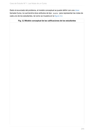 Dado el enunciado del problema, el modelo conceptual se puede definir con una clase
llamada Curso, la cual tendría doce atributos de tipo double para representar las notas de
cada uno de los estudiantes, tal como se muestra en la figura 3.2.
Fig. 3.2 Modelo conceptual de las calificaciones de los estudiantes
Caso de Estudio Nº 1: Las Notas de un Curso
245
 