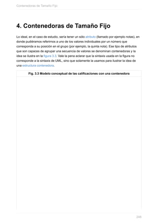 4. Contenedoras de Tamaño Fijo
Lo ideal, en el caso de estudio, sería tener un sólo atributo (llamado por ejemplo notas), en
donde pudiéramos referirnos a uno de los valores individuales por un número que
corresponda a su posición en el grupo (por ejemplo, la quinta nota). Ese tipo de atributos
que son capaces de agrupar una secuencia de valores se denominan contenedoras y la
idea se ilustra en la figura 3.3. Vale la pena aclarar que la sintaxis usada en la figura no
corresponde a la sintaxis de UML, sino que solamente la usamos para ilustrar la idea de
una estructura contenedora.
Fig. 3.3 Modelo conceptual de las calificaciones con una contenedora
Contenedoras de Tamaño Fijo
248
 