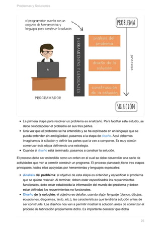 La primera etapa para resolver un problema es analizarlo. Para facilitar este estudio, se
debe descomponer el problema en sus tres partes.
Una vez que el problema se ha entendido y se ha expresado en un lenguaje que se
pueda entender sin ambigüedad, pasamos a la etapa de diseño. Aquí debemos
imaginarnos la solución y definir las partes que la van a componer. Es muy común
comenzar esta etapa definiendo una estrategia.
Cuando el diseño está terminado, pasamos a construir la solución.
El proceso debe ser entendido como un orden en el cual se debe desarrollar una serie de
actividades que van a permitir construir un programa. El proceso planteado tiene tres etapas
principales, todas ellas apoyadas por herramientas y lenguajes especiales:
Análisis del problema: el objetivo de esta etapa es entender y especificar el problema
que se quiere resolver. Al terminar, deben estar especificados los requerimientos
funcionales, debe estar establecida la información del mundo del problema y deben
estar definidos los requerimientos no funcionales.
Diseño de la solución: el objetivo es detallar, usando algún lenguaje (planos, dibujos,
ecuaciones, diagramas, texto, etc.), las características que tendrá la solución antes de
ser construida. Los diseños nos van a permitir mostrar la solución antes de comenzar el
proceso de fabricación propiamente dicho. Es importante destacar que dicha
Problemas y Soluciones
25
 