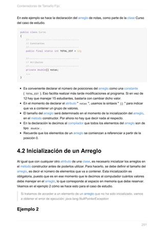 En este ejemplo se hace la declaración del arreglo de notas, como parte de la clase Curso
del caso de estudio.
public class Curso
{
//-----------------------------------
// Constantes
//-----------------------------------
public final static int TOTAL_EST = 12;
//-----------------------------------
// Atributos
//-----------------------------------
private double[] notas;
...
}
Es conveniente declarar el número de posiciones del arreglo como una constante
( TOTAL_EST ). Eso facilita realizar más tarde modificaciones al programa. Si en vez de
12 hay que manejar 15 estudiantes, bastaría con cambiar dicho valor.
En el momento de declarar el atributo " notas ", usamos la sintaxis " [] " para indicar
que va a contener un grupo de valores.
El tamaño del arreglo será determinado en el momento de la inicialización del arreglo,
en el método constructor. Por ahora no hay que decir nada al respecto.
En la declaración le decimos al compilador que todos los elementos del arreglo son de
tipo double .
Recuerde que los elementos de un arreglo se comienzan a referenciar a partir de la
posición 0.
4.2 Inicialización de un Arreglo
Al igual que con cualquier otro atributo de una clase, es necesario inicializar los arreglos en
el método constructor antes de poderlos utilizar. Para hacerlo, se debe definir el tamaño del
arreglo, es decir el número de elementos que va a contener. Esta inicialización es
obligatoria, puesto que es en ese momento que le decimos al computador cuántos valores
debe manejar en el arreglo, lo que corresponde al espacio en memoria que debe reservar.
Veamos en el ejemplo 2 cómo se hace esto para el caso de estudio.
Si tratamos de acceder a un elemento de un arreglo que no ha sido inicializado, vamos
a obtener el error de ejecución: java.lang.NullPointerException
Ejemplo 2
Contenedoras de Tamaño Fijo
251
 