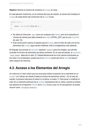 Objetivo: Mostrar la manera de inicializar un arreglo en Java.
En este ejemplo mostramos, en el contexto del caso de estudio, la manera de inicializar el
arreglo de notas dentro del constructor de la clase Curso.
public Curso( )
{
notas = new double[ TOTAL_EST ] ;
}
Se utiliza la instrucción new como con cualquier otro objeto, pero se le especifica el
número de valores que debe contener el arreglo (TOTAL_EST, que es una constante
de valor 12).
Esta construcción reserva el espacio para el arreglo, pero el valor de cada uno de los
elementos del arreglo sigue siendo indefinido. Esto lo arreglaremos más adelante.
El lenguaje Java provee un operador especial ( length ) para los arreglos, que permite
consultar el número de elementos que éstos contienen. En el caso de estudio, la expresión
notas.length debe dar el valor 12, independientemente de si los valores individuales ya
han sido o no inicializados, puesto que en el método constructor de la clase se reservó
dicho espacio de memoria.
4.3. Acceso a los Elementos del Arreglo
Un índice es un valor entero que nos sirve para indicar la posición de un elemento en un
arreglo. Los índices van desde 0 hasta el número de elementos menos 1. En el caso de
estudio, la primera nota tiene el índice 0 y la última, el índice 11. Para tomar o modificar el
valor de un elemento particular de un arreglo necesitamos dar su índice, usando la sintaxis
que aparece en el siguiente método de la clase Curso y que, en el caso general, se puede
resumir como <arreglo>[<índice>] .
Contenedoras de Tamaño Fijo
252
 