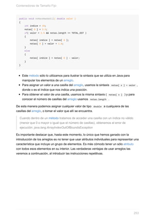 public void noHaceNadaUtil( double valor )
{
int indice = 10;
notas[ 0 ] = 3.5;
if( valor < 2.5 && notas.length == TOTAL_EST )
{
notas[ indice ] = notas[ 0 ];
notas[ 0 ] = valor + 1.0;
}
else
{
notas[ indice ] = notas[ 0 ] - valor;
}
}
Este método sólo lo utilizamos para ilustrar la sintaxis que se utiliza en Java para
manipular los elementos de un arreglo.
Para asignar un valor a una casilla del arreglo, usamos la sintaxis notas[ x ] = valor ,
donde x es el índice que nos indica una posición.
Para obtener el valor de una casilla, usamos la misma sintaxis ( notas[ x ] ) y para
conocer el número de casillas del arreglo usamos notas.length .
De esta manera podemos asignar cualquier valor de tipo double a cualquiera de las
casillas del arreglo, o tomar el valor que allí se encuentra.
Cuando dentro de un método tratamos de acceder una casilla con un índice no válido
(menor que 0 o mayor o igual que el número de casillas), obtenemos el error de
ejecución: java.lang.ArrayIndexOutOfBoundsException
Es importante destacar que, hasta este momento, lo único que hemos ganado con la
introducción de los arreglos es no tener que usar atributos individuales para representar una
característica que incluye un grupo de elementos. Es más cómodo tener un sólo atributo
con todos esos elementos en su interior. Las verdaderas ventajas de usar arreglos las
veremos a continuación, al introducir las instrucciones repetitivas.
Contenedoras de Tamaño Fijo
253
 