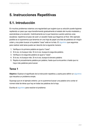 5. Instrucciones Repetitivas
5.1. Introducción
En muchos problemas notamos una regularidad que sugiere que su solución puede lograrse
repitiendo un paso que vaya transformando gradualmente el estado del mundo modelado y
acercándose a la solución. Instintivamente es lo que hacemos cuando subimos unas
escaleras: repetimos el paso de subir un escalón hasta que llegamos al final. Otro ejemplo
posible es si suponemos que tenemos en una hoja de papel una lista de palabras sin ningún
orden y nos piden buscar si la palabra "casa" está en la lista. El algoritmo que seguimos
para realizar está tarea puede ser descrito de la siguiente manera:
1. Verifique si la primera palabra es igual a "casa".
2. Si lo es, no busque más. Si no lo es, busque la segunda palabra.
3. Verifique si la segunda palabra es igual a "casa".
4. Si lo es, no busque más. Si no lo es, busque la tercera palabra.
5. Repita el procedimiento palabra por palabra, hasta que la encuentre o hasta que no
haya más palabras para buscar.
Tarea 1
Objetivo: Explicar el significado de la instrucción repetitiva y usarla para definir un algoritmo
que resuelva un problema simple.
Suponga que en el ejemplo anterior, ya no queremos buscar una palabra sino contar el
número total de letras que hay en todas las palabras de la hoja.
Escriba el algoritmo para resolver el problema:
Instrucciones Repetitivas
254
 