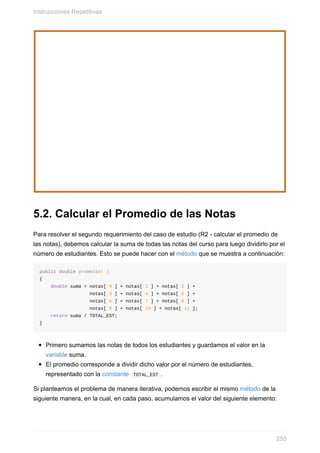 5.2. Calcular el Promedio de las Notas
Para resolver el segundo requerimiento del caso de estudio (R2 - calcular el promedio de
las notas), debemos calcular la suma de todas las notas del curso para luego dividirlo por el
número de estudiantes. Esto se puede hacer con el método que se muestra a continuación:
public double promedio( )
{
double suma = notas[ 0 ] + notas[ 1 ] + notas[ 2 ] +
notas[ 3 ] + notas[ 4 ] + notas[ 5 ] +
notas[ 6 ] + notas[ 7 ] + notas[ 8 ] +
notas[ 9 ] + notas[ 10 ] + notas[ 11 ];
return suma / TOTAL_EST;
}
Primero sumamos las notas de todos los estudiantes y guardamos el valor en la
variable suma.
El promedio corresponde a dividir dicho valor por el número de estudiantes,
representado con la constante TOTAL_EST .
Si planteamos el problema de manera iterativa, podemos escribir el mismo método de la
siguiente manera, en la cual, en cada paso, acumulamos el valor del siguiente elemento:
Instrucciones Repetitivas
255
 