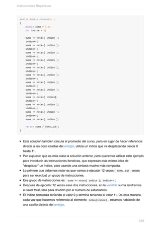 public double promedio( )
{
double suma = 0.0;
int indice = 0;
suma += notas[ indice ];
indice++;
suma += notas[ indice ];
indice++;
suma += notas[ indice ];
indice++;
suma += notas[ indice ];
indice++;
suma += notas[ indice ];
indice++;
suma += notas[ indice ];
indice++;
suma += notas[ indice ];
indice++;
suma += notas[ indice ];
indice++;
suma += notas[ indice];
indice++;
suma += notas[ indice ];
indice++;
suma += notas[ indice ];
indice++;
suma += notas[ indice ];
return suma / TOTAL_EST;
}
Esta solución también calcula el promedio del curso, pero en lugar de hacer referencia
directa a las doce casillas del arreglo, utiliza un índice que va desplazando desde 0
hasta 11.
Por supuesto que es más clara la solución anterior, pero queremos utilizar este ejemplo
para introducir las instrucciones iterativas, que expresan esta misma idea de
"desplazar" un índice, pero usando una sintaxis mucho más compacta.
Lo primero que debemos notar es que vamos a ejecutar 12 veces ( TOTAL_EST veces
para ser exactos) un grupo de instrucciones.
Ese grupo de instrucciones es: suma += notas[ indice ]; indice++ ;
Después de ejecutar 12 veces esas dos instrucciones, en la variable suma tendremos
el valor total, listo para dividirlo por el número de estudiantes.
El índice comienza teniendo el valor 0 y termina teniendo el valor 11. De esta manera,
cada vez que hacemos referencia al elemento notas[indice] , estamos hablando de
una casilla distinta del arreglo.
Instrucciones Repetitivas
256
 