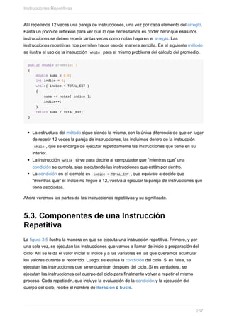 Allí repetimos 12 veces una pareja de instrucciones, una vez por cada elemento del arreglo.
Basta un poco de reflexión para ver que lo que necesitamos es poder decir que esas dos
instrucciones se deben repetir tantas veces como notas haya en el arreglo. Las
instrucciones repetitivas nos permiten hacer eso de manera sencilla. En el siguiente método
se ilustra el uso de la instrucción while para el mismo problema del cálculo del promedio.
public double promedio( )
{
double suma = 0.0;
int indice = 0;
while( indice < TOTAL_EST )
{
suma += notas[ indice ];
indice++;
}
return suma / TOTAL_EST;
}
La estructura del método sigue siendo la misma, con la única diferencia de que en lugar
de repetir 12 veces la pareja de instrucciones, las incluimos dentro de la instrucción
while , que se encarga de ejecutar repetidamente las instrucciones que tiene en su
interior.
La instrucción while sirve para decirle al computador que "mientras que" una
condición se cumpla, siga ejecutando las instrucciones que están por dentro.
La condición en el ejemplo es indice < TOTAL_EST , que equivale a decirle que
"mientras que" el índice no llegue a 12, vuelva a ejecutar la pareja de instrucciones que
tiene asociadas.
Ahora veremos las partes de las instrucciones repetitivas y su significado.
5.3. Componentes de una Instrucción
Repetitiva
La figura 3.5 ilustra la manera en que se ejecuta una instrucción repetitiva. Primero, y por
una sola vez, se ejecutan las instrucciones que vamos a llamar de inicio o preparación del
ciclo. Allí se le da el valor inicial al índice y a las variables en las que queremos acumular
los valores durante el recorrido. Luego, se evalúa la condición del ciclo. Si es falsa, se
ejecutan las instrucciones que se encuentran después del ciclo. Si es verdadera, se
ejecutan las instrucciones del cuerpo del ciclo para finalmente volver a repetir el mismo
proceso. Cada repetición, que incluye la evaluación de la condición y la ejecución del
cuerpo del ciclo, recibe el nombre de iteración o bucle.
Instrucciones Repetitivas
257
 