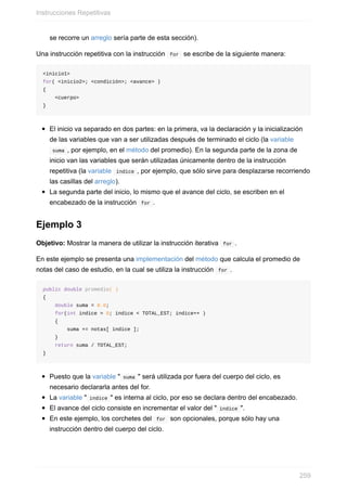 se recorre un arreglo sería parte de esta sección).
Una instrucción repetitiva con la instrucción for se escribe de la siguiente manera:
<inicio1>
for( <inicio2>; <condición>; <avance> )
{
<cuerpo>
}
El inicio va separado en dos partes: en la primera, va la declaración y la inicialización
de las variables que van a ser utilizadas después de terminado el ciclo (la variable
suma , por ejemplo, en el método del promedio). En la segunda parte de la zona de
inicio van las variables que serán utilizadas únicamente dentro de la instrucción
repetitiva (la variable índice , por ejemplo, que sólo sirve para desplazarse recorriendo
las casillas del arreglo).
La segunda parte del inicio, lo mismo que el avance del ciclo, se escriben en el
encabezado de la instrucción for .
Ejemplo 3
Objetivo: Mostrar la manera de utilizar la instrucción iterativa for .
En este ejemplo se presenta una implementación del método que calcula el promedio de
notas del caso de estudio, en la cual se utiliza la instrucción for .
public double promedio( )
{
double suma = 0.0;
for(int indice = 0; indice < TOTAL_EST; indice++ )
{
suma += notas[ indice ];
}
return suma / TOTAL_EST;
}
Puesto que la variable " suma " será utilizada por fuera del cuerpo del ciclo, es
necesario declararla antes del for.
La variable " indice " es interna al ciclo, por eso se declara dentro del encabezado.
El avance del ciclo consiste en incrementar el valor del " indice ".
En este ejemplo, los corchetes del for son opcionales, porque sólo hay una
instrucción dentro del cuerpo del ciclo.
Instrucciones Repetitivas
259
 