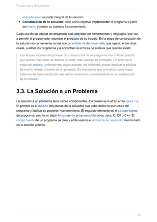especificación es parte integral de la solución.
Construcción de la solución: tiene como objetivo implementar el programa a partir
del diseño y probar su correcto funcionamiento.
Cada una de las etapas de desarrollo está apoyada por herramientas y lenguajes, que van
a permitir al programador expresar el producto de su trabajo. En la etapa de construcción de
la solución es conveniente contar con un ambiente de desarrollo que ayuda, entre otras
cosas, a editar los programas y a encontrar los errores de sintaxis que puedan existir.
Las etapas iniciales del proceso de construcción de un programa son críticas, puesto
que cuanto más tarde se detecta un error, más costoso es corregirlo. Un error en la
etapa de análisis (entender mal algún aspecto del problema) puede implicar la pérdida
de mucho tiempo y dinero en un proyecto. Es importante que al finalizar cada etapa,
tratemos de asegurarnos de que vamos avanzando correctamente en la construcción
de la solución.
3.3. La Solución a un Problema
La solución a un problema tiene varios componentes, los cuales se ilustran en la figura 1.4.
El primero es el diseño (los planos de la solución) que debe definir la estructura del
programa y facilitar su posterior mantenimiento. El segundo elemento es el código fuente
del programa, escrito en algún lenguaje de programación como Java, C, C# o C++. El
código fuente de un programa se crea y edita usando el ambiente de desarrollo mencionado
en la sección anterior.
Problemas y Soluciones
26
 