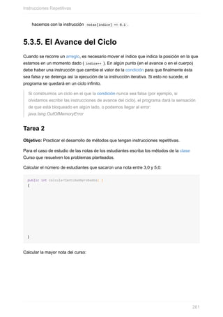 hacemos con la instrucción notas[indice] += 0.1 .
5.3.5. El Avance del Ciclo
Cuando se recorre un arreglo, es necesario mover el índice que indica la posición en la que
estamos en un momento dado ( indice++ ). En algún punto (en el avance o en el cuerpo)
debe haber una instrucción que cambie el valor de la condición para que finalmente ésta
sea falsa y se detenga así la ejecución de la instrucción iterativa. Si esto no sucede, el
programa se quedará en un ciclo infinito.
Si construimos un ciclo en el que la condición nunca sea falsa (por ejemplo, si
olvidamos escribir las instrucciones de avance del ciclo), el programa dará la sensación
de que está bloqueado en algún lado, o podemos llegar al error:
java.lang.OutOfMemoryError
Tarea 2
Objetivo: Practicar el desarrollo de métodos que tengan instrucciones repetitivas.
Para el caso de estudio de las notas de los estudiantes escriba los métodos de la clase
Curso que resuelven los problemas planteados.
Calcular el número de estudiantes que sacaron una nota entre 3,0 y 5,0:
public int calcularCantidadAprobados( )
{
}
Calcular la mayor nota del curso:
Instrucciones Repetitivas
261
 
