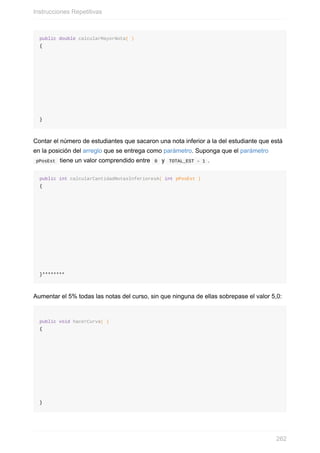 public double calcularMayorNota( )
{
}
Contar el número de estudiantes que sacaron una nota inferior a la del estudiante que está
en la posición del arreglo que se entrega como parámetro. Suponga que el parámetro
pPosEst tiene un valor comprendido entre 0 y TOTAL_EST – 1 .
public int calcularCantidadNotasInferioresA( int pPosEst )
{
}********
Aumentar el 5% todas las notas del curso, sin que ninguna de ellas sobrepase el valor 5,0:
public void hacerCurva( )
{
}
Instrucciones Repetitivas
262
 