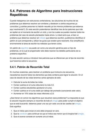 5.4. Patrones de Algoritmo para Instrucciones
Repetitivas
Cuando trabajamos con estructuras contenedoras, las soluciones de muchos de los
problemas que debemos resolver son similares y obedecen a ciertos esquemas ya
conocidos (¿cuántas personas no habrán resuelto ya los mismos problemas que estamos
aquí resolviendo?). En esta sección pretendemos identificar tres de los patrones que más
se repiten en el momento de escribir un ciclo, y con los cuales se pueden resolver todos los
problemas del caso de estudio planteados hasta ahora. Lo ideal sería que, al leer un
problema que debemos resolver (el método que debemos escribir), pudiéramos identificar el
patrón al cual corresponde y utilizar las guías que existen para resolverlo. Eso simplificaría
enormemente la tarea de escribir los métodos que tienen ciclos.
Un patrón de algoritmo se puede ver como una solución genérica para un tipo de
problemas, en la cual el programador sólo debe resolver los detalles particulares de su
problema específico.
En esta sección vamos a introducir tres patrones que se diferencian por el tipo de recorrido
que hacemos sobre la secuencia.
5.4.1. Patrón de Recorrido Total
En muchas ocasiones, para resolver un problema que involucra una secuencia,
necesitamos recorrer todos los elementos que ésta contiene para lograr la solución. En el
caso de estudio de las notas tenemos varios ejemplos de esto:
Calcular la suma de todas las notas.
Contar cuántos en el curso obtuvieron la nota 3,5.
Contar cuántos estudiantes aprobaron el curso.
Contar cuántos en el curso están por debajo del promedio (conociendo este valor).
Aumentar en 10% todas las notas inferiores a 2,0.
¿Qué tienen en común los algoritmos que resuelven esos problemas? La respuesta es que
la solución requiere siempre un recorrido de todo el arreglo para poder cumplir el objetivo
que se está buscando: debemos pasar una vez por cada una de las casillas del arreglo.
Esto significa:
1. Que el índice para iniciar el ciclo debe empezar en cero.
2. Que la condición para continuar es que el índice sea menor que la longitud del arreglo.
3. Que el avance consiste en sumarle uno al índice.
Instrucciones Repetitivas
263
 