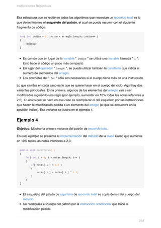 Esa estructura que se repite en todos los algoritmos que necesitan un recorrido total es lo
que denominamos el esqueleto del patrón, el cual se puede resumir con el siguiente
fragmento de código:
for( int indice = 0; indice < arreglo.length; indice++ )
{
<cuerpo>
}
Es común que en lugar de la variable " indice " se utilice una variable llamada " i ".
Esto hace el código un poco más compacto.
En lugar del operador " length ", se puede utilizar también la constante que indica el
número de elementos del arreglo.
Los corchetes del " for " sólo son necesarios si el cuerpo tiene más de una instrucción.
Lo que cambia en cada caso es lo que se quiere hacer en el cuerpo del ciclo. Aquí hay dos
variantes principales. En la primera, algunos de los elementos del arreglo van a ser
modificados siguiendo una regla (por ejemplo, aumentar en 10% todas las notas inferiores a
2,0). Lo único que se hace en ese caso es reemplazar el del esqueleto por las instrucciones
que hacen la modificación pedida a un elemento del arreglo (el que se encuentra en la
posición indice). Esa variante se ilustra en el ejemplo 4.
Ejemplo 4
Objetivo: Mostrar la primera variante del patrón de recorrido total.
En este ejemplo se presenta la implementación del método de la clase Curso que aumenta
en 10% todas las notas inferiores a 2,0.
public void hacerCurva( )
{
for( int i = 0; i < notas.length; i++ )
{
if( notas[ i ] < 2.0 )
{
notas[ i ] = notas[ i ] * 1.1;
}
}
}
El esqueleto del patrón de algoritmo de recorrido total se copia dentro del cuerpo del
método.
Se reemplaza el cuerpo del patrón por la instrucción condicional que hace la
modificación pedida.
Instrucciones Repetitivas
264
 