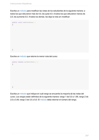 Escriba un método para modificar las notas de los estudiantes de la siguiente manera: a
todos los que obtuvieron más de 4,0, les quita 0,5. A todos los que obtuvieron menos de
2,0, les aumenta 0,5. A todos los demás, les deja la nota sin modificar:
public void cambiarNotas( )
{
}
Escriba un método que retorne la menor nota del curso:
public double darMenorNota ( )
{
}
Escriba un método que indique en cuál rango se encuentra la mayoría de las notas del
curso. Los rangos están definidos de la siguiente manera: rango 1 de 0,0 a 1,99, rango 2 de
2,0 a 3,49, rango 3 de 3,5 a 5,0. El método debe retornar el número del rango.
Instrucciones Repetitivas
267
 
