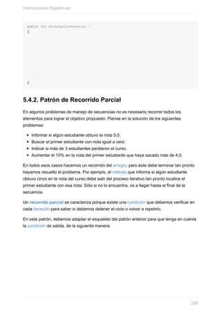 public int darRangoConMasNotas( )
{
}
5.4.2. Patrón de Recorrido Parcial
En algunos problemas de manejo de secuencias no es necesario recorrer todos los
elementos para lograr el objetivo propuesto. Piense en la solución de los siguientes
problemas:
Informar si algún estudiante obtuvo la nota 5,0.
Buscar el primer estudiante con nota igual a cero.
Indicar si más de 3 estudiantes perdieron el curso.
Aumentar el 10% en la nota del primer estudiante que haya sacado más de 4,0.
En todos esos casos hacemos un recorrido del arreglo, pero éste debe terminar tan pronto
hayamos resuelto el problema. Por ejemplo, el método que informa si algún estudiante
obtuvo cinco en la nota del curso debe salir del proceso iterativo tan pronto localice el
primer estudiante con esa nota. Sólo si no lo encuentra, va a llegar hasta el final de la
secuencia.
Un recorrido parcial se caracteriza porque existe una condición que debemos verificar en
cada iteración para saber si debemos detener el ciclo o volver a repetirlo.
En este patrón, debemos adaptar el esqueleto del patrón anterior para que tenga en cuenta
la condición de salida, de la siguiente manera:
Instrucciones Repetitivas
268
 