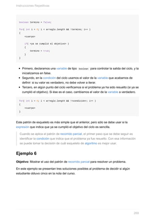 boolean termino = false;
for( int i = 0; i < arreglo.length && !termino; i++ )
{
<cuerpo>
if( <ya se cumplió el objetivo> )
{
termino = true;
}
}
Primero, declaramos una variable de tipo boolean para controlar la salida del ciclo, y la
inicializamos en false.
Segundo, en la condición del ciclo usamos el valor de la variable que acabamos de
definir: si su valor es verdadero, no debe volver a iterar.
Tercero, en algún punto del ciclo verificamos si el problema ya ha sido resuelto (si ya se
cumplió el objetivo). Si ése es el caso, cambiamos el valor de la variable a verdadero.
for( int i = 0; i < arreglo.length && !<condición>; i++ )
{
<cuerpo>
}
Este patrón de esqueleto es más simple que el anterior, pero sólo se debe usar si la
expresión que indica que ya se cumplió el objetivo del ciclo es sencilla.
Cuando se aplica el patrón de recorrido parcial, el primer paso que se debe seguir es
identificar la condición que indica que el problema ya fue resuelto. Con esa información
se puede tomar la decisión de cuál esqueleto de algoritmo es mejor usar.
Ejemplo 6
Objetivo: Mostrar el uso del patrón de recorrido parcial para resolver un problema.
En este ejemplo se presentan tres soluciones posibles al problema de decidir si algún
estudiante obtuvo cinco en la nota del curso.
Instrucciones Repetitivas
269
 