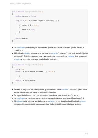public boolean hayAlguienConCinco( )
{
boolean termino = false;
for( int i = 0; i < notas.length && !termino; i++ )
{
if( notas[ i ] == 5.0 )
{
termino = true;
}
}
return termino;
}
La condición para no seguir iterando es que se encuentre una nota igual a 5,0 en la
posición i .
Al final del método, se retorna el valor de la variable " termino ", que indica si el objetivo
se cumplió. Esto funciona en este caso particular, porque dicha variable dice que en el
arreglo se encontró una nota igual al valor buscado.
public boolean hayAlguienConCinco( )
{
int i = 0;
while( i < notas.length && notas[ i ] != 5.0 )
{
i++;
}
return i < notas.length;
}
Esta es la segunda solución posible, y evita el uso de la variable " termino ", pero tiene
varias consecuencias sobre la instrucción iterativa.
En lugar de la instrucción for es más conveniente usar la instrucción while .
La condición de continuación en el ciclo es que la i-ésima nota sea diferente de 5,0.
El método debe retornar verdadero si la variable i no llegó hasta el final del arreglo,
porque esto querría decir que encontró en dicha posición una nota igual a cinco.
Instrucciones Repetitivas
270
 
