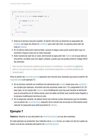 public boolean hayAlguienConCinco( )
{
for( int i = 0; i < notas.length; i++ )
{
if( notas[ i ] == 5.0 )
{
return true;
}
}
return false;
}
Esta es la tercera solución posible. Si dentro del ciclo ya tenemos la respuesta del
método, en lugar de utilizar la condición para salir del ciclo, la usamos para salir de
todo el método.
En la última instrucción retorna falso, porque si llega a ese punto quiere decir que no
encontró ninguna nota con el valor buscado.
Esta manera de salir de un ciclo, terminando la ejecución del método en el que éste se
encuentra, se debe usar con algún cuidado, puesto que se puede producir código difícil
de entender.
Hay muchas soluciones posibles para resolver un problema. Un patrón de algoritmo
sólo es una guía que se debe adaptar al problema específico y al estilo preferido del
programador.
Para el patrón de recorrido parcial aparecen las mismas dos variantes que para el patrón de
recorrido total (ver ejemplo 7):
En la primera variante se modifican los elementos del arreglo hasta que una condición
se cumpla (por ejemplo, encontrar las tres primeras notas con 1,5 y asignarles 2,5). En
ese caso, en el cuerpo del método va la modificación que hay que hacerle al elemento
que se encuentra en el índice actual, pero se debe controlar que cuando haya llegado a
la tercera modificación termine el ciclo.
En la segunda variante, se deben tomar las mismas cuatro decisiones que se tomaban
con el patrón de recorrido total, respecto de la manera de acumular la información para
calcular la respuesta que está buscando el método.
Ejemplo 7
Objetivo: Mostrar el uso del patrón de recorrido parcial, en sus dos variantes.
En este ejemplo se presentan dos métodos de la clase Curso, en cada uno de los cuales se
ilustra una de las variantes del patrón de recorrido parcial.
Instrucciones Repetitivas
271
 