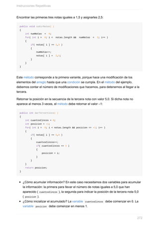 Encontrar las primeras tres notas iguales a 1,5 y asignarles 2,5:
public void subirNotas( )
{
int numNotas = 0;
for( int i = 0; i < notas.length && numNotas < 3; i++ )
{
if( notas[ i ] == 1,5 )
{
numNotas++;
notas[ i ] = 2,5;
}
}
}
Este método corresponde a la primera variante, porque hace una modificación de los
elementos del arreglo hasta que una condición se cumpla. En el método del ejemplo,
debemos contar el número de modificaciones que hacemos, para detenernos al llegar a la
tercera.
Retornar la posición en la secuencia de la tercera nota con valor 5,0. Si dicha nota no
aparece al menos 3 veces, el método debe retornar el valor –1:
public int darTercerCinco( )
{
int cuantosCincos = 0;
int posicion = -1;
for( int i = 0; i < notas.length && posicion == -1; i++ )
{
if( notas[ i ] == 5,0 )
{
cuantosCincos++;
if( cuantosCincos == 3 )
{
posicion = i;
}
}
}
return posicion;
}
¿Cómo acumular información? En este caso necesitamos dos variables para acumular
la información: la primera para llevar el número de notas iguales a 5,0 que han
aparecido ( cuantosCincos ), la segunda para indicar la posición de la tercera nota 5,0
( posicion ).
¿Cómo inicializar el acumulado? La variable cuantosCincos debe comenzar en 0. La
variable posicion debe comenzar en menos 1.
Instrucciones Repetitivas
272
 