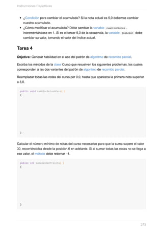 ¿Condición para cambiar el acumulado? Si la nota actual es 5,0 debemos cambiar
nuestro acumulado.
¿Cómo modificar el acumulado? Debe cambiar la variable cuantosCincos ,
incrementándose en 1. Si es el tercer 5,0 de la secuencia, la variable posicion debe
cambiar su valor, tomando el valor del índice actual.
Tarea 4
Objetivo: Generar habilidad en el uso del patrón de algoritmo de recorrido parcial.
Escriba los métodos de la clase Curso que resuelven los siguientes problemas, los cuales
corresponden a las dos variantes del patrón de algoritmo de recorrido parcial.
Reemplazar todas las notas del curso por 0,0, hasta que aparezca la primera nota superior
a 3,0.
public void cambiarNotasACero( )
{
}
Calcular el número mínimo de notas del curso necesarias para que la suma supere el valor
30, recorriéndolas desde la posición 0 en adelante. Si al sumar todas las notas no se llega a
ese valor, el método debe retornar –1.
public int sumadasDanTreinta( )
{
}
Instrucciones Repetitivas
273
 