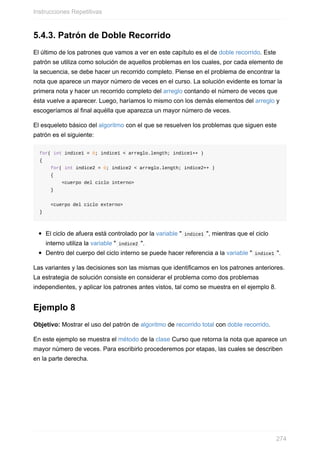 5.4.3. Patrón de Doble Recorrido
El último de los patrones que vamos a ver en este capítulo es el de doble recorrido. Este
patrón se utiliza como solución de aquellos problemas en los cuales, por cada elemento de
la secuencia, se debe hacer un recorrido completo. Piense en el problema de encontrar la
nota que aparece un mayor número de veces en el curso. La solución evidente es tomar la
primera nota y hacer un recorrido completo del arreglo contando el número de veces que
ésta vuelve a aparecer. Luego, haríamos lo mismo con los demás elementos del arreglo y
escogeríamos al final aquélla que aparezca un mayor número de veces.
El esqueleto básico del algoritmo con el que se resuelven los problemas que siguen este
patrón es el siguiente:
for( int indice1 = 0; indice1 < arreglo.length; indice1++ )
{
for( int indice2 = 0; indice2 < arreglo.length; indice2++ )
{
<cuerpo del ciclo interno>
}
<cuerpo del ciclo externo>
}
El ciclo de afuera está controlado por la variable " indice1 ", mientras que el ciclo
interno utiliza la variable " indice2 ".
Dentro del cuerpo del ciclo interno se puede hacer referencia a la variable " indice1 ".
Las variantes y las decisiones son las mismas que identificamos en los patrones anteriores.
La estrategia de solución consiste en considerar el problema como dos problemas
independientes, y aplicar los patrones antes vistos, tal como se muestra en el ejemplo 8.
Ejemplo 8
Objetivo: Mostrar el uso del patrón de algoritmo de recorrido total con doble recorrido.
En este ejemplo se muestra el método de la clase Curso que retorna la nota que aparece un
mayor número de veces. Para escribirlo procederemos por etapas, las cuales se describen
en la parte derecha.
Instrucciones Repetitivas
274
 
