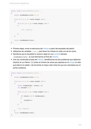 public double darNotaMasRecurrente( )
{
double notaMasRecurrente = 0.0;
for( int i = 0; i < notas.length; i++ )
{
for( int j = 0; j < notas.length; j++ )
{
//Por completar
}
}
return notaMasRecurrente ;
}
Primera etapa: armar la estructura del método a partir del esqueleto del patrón.
Utilizamos las variables i y j para llevar los índices en cada uno de los ciclos.
Decidimos que el resultado lo vamos a dejar en una variable llamada
notaMasRecurrente , la cual retornamos al final del método.
Una vez construida la base del método, identificamos los dos problemas que debemos
resolver en su interior: (1) contar el número de veces que aparece en el arreglo el valor
que está en la casilla i; (2) encontrar el mayor valor entre los que son calculados por el
primer problema.
public double darNotaMasRecurrente( )
{
double notaMasRecurrente = 0.0;
for( int i = 0; i < notas.length; i++ )
{
double notaBuscada = notas[ i ];
int contador = 0;
for( int j = 0; j < notas.length; j++ )
{
if( notas[ j ] == notaBuscada )
{
contador++;
}
}
//Por completar
}
return notaMasRecurrente ;
}
Instrucciones Repetitivas
275
 