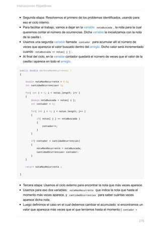Segunda etapa: Resolvemos el primero de los problemas identificados, usando para
eso el ciclo interno.
Para facilitar el trabajo, vamos a dejar en la variable notaBuscada , la nota para la cual
queremos contar el número de ocurrencias. Dicha variable la inicializamos con la nota
de la casilla i.
Usamos una segunda variable llamada contador para acumular allí el número de
veces que aparezca el valor buscado dentro del arreglo. Dicho valor será incrementado
cuando notaBuscada == notas[ j ] .
Al final del ciclo, en la variable contador quedará el número de veces que el valor de la
casilla i aparece en todo el arreglo.
public double darNotaMasRecurrente( )
{
double notaMasRecurrente = 0.0;
int cantidadOcurrencias= 0;
for( int i = 0; i < notas.length; i++ )
{
double notaBuscada = notas[ i ];
int contador = 0;
for( int j = 0; j < notas.length; j++ )
{
if( notas[ j ] == notaBuscada )
{
contador++;
}
}
if( contador > cantidadOcurrencias)
{
notaMasRecurrente = notaBuscada;
cantidadOcurrencias= contador;
}
}
return notaMasRecurrente ;
}
Tercera etapa: Usamos el ciclo externo para encontrar la nota que más veces aparece.
Usamos para eso dos variables: notaMasRecurrente que indica la nota que hasta el
momento más veces aparece, y cantidadOcurrencias para saber cuántas veces
aparece dicha nota.
Luego definimos el caso en el cual debemos cambiar el acumulado: si encontramos un
valor que aparezca más veces que el que teníamos hasta el momento ( contador >
Instrucciones Repetitivas
276
 