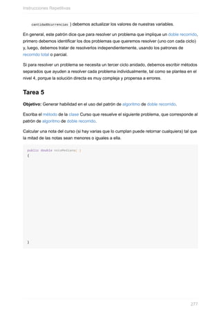 cantidadOcurrencias ) debemos actualizar los valores de nuestras variables.
En general, este patrón dice que para resolver un problema que implique un doble recorrido,
primero debemos identificar los dos problemas que queremos resolver (uno con cada ciclo)
y, luego, debemos tratar de resolverlos independientemente, usando los patrones de
recorrido total o parcial.
Si para resolver un problema se necesita un tercer ciclo anidado, debemos escribir métodos
separados que ayuden a resolver cada problema individualmente, tal como se plantea en el
nivel 4, porque la solución directa es muy compleja y propensa a errores.
Tarea 5
Objetivo: Generar habilidad en el uso del patrón de algoritmo de doble recorrido.
Escriba el método de la clase Curso que resuelve el siguiente problema, que corresponde al
patrón de algoritmo de doble recorrido.
Calcular una nota del curso (si hay varias que lo cumplan puede retornar cualquiera) tal que
la mitad de las notas sean menores o iguales a ella.
public double notaMediana( )
{
}
Instrucciones Repetitivas
277
 