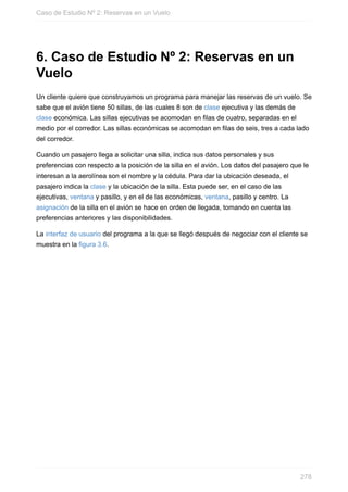 6. Caso de Estudio Nº 2: Reservas en un
Vuelo
Un cliente quiere que construyamos un programa para manejar las reservas de un vuelo. Se
sabe que el avión tiene 50 sillas, de las cuales 8 son de clase ejecutiva y las demás de
clase económica. Las sillas ejecutivas se acomodan en filas de cuatro, separadas en el
medio por el corredor. Las sillas económicas se acomodan en filas de seis, tres a cada lado
del corredor.
Cuando un pasajero llega a solicitar una silla, indica sus datos personales y sus
preferencias con respecto a la posición de la silla en el avión. Los datos del pasajero que le
interesan a la aerolínea son el nombre y la cédula. Para dar la ubicación deseada, el
pasajero indica la clase y la ubicación de la silla. Esta puede ser, en el caso de las
ejecutivas, ventana y pasillo, y en el de las económicas, ventana, pasillo y centro. La
asignación de la silla en el avión se hace en orden de llegada, tomando en cuenta las
preferencias anteriores y las disponibilidades.
La interfaz de usuario del programa a la que se llegó después de negociar con el cliente se
muestra en la figura 3.6.
Caso de Estudio Nº 2: Reservas en un Vuelo
278
 